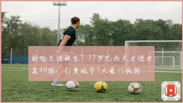 新哈兰德诞生？17岁巴西天才德尔轰40球，引曼城等5大豪门疯抢