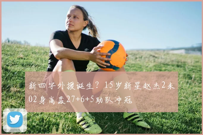 新四字外援诞生?15岁新星赵杰2米02身高轰27+6+5助队冲冠